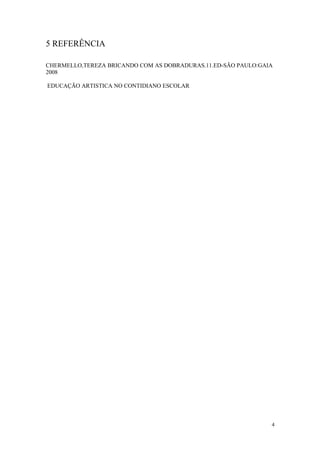 5 REFERÊNCIA
CHERMELLO,TEREZA BRICANDO COM AS DOBRADURAS.11.ED-SÃO PAULO:GAIA
2008
EDUCAÇÃO ARTISTICA NO CONTIDIANO ESCOLAR
4
 