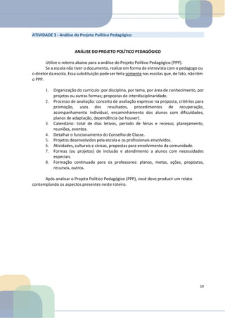 ATIVIDADE 3 - Análise do Projeto Político Pedagógico
ANÁLISE DO PROJETO POLÍTICO PEDAGÓGICO
Utilize o roteiro abaixo para a análise do Projeto Político Pedagógico (PPP).
Se a escola não tiver o documento, realize em forma de entrevista com o pedagogo ou
o diretor da escola. Essa substituição pode ser feita somente nas escolas que, de fato, não têm
o PPP.
1. Organização do currículo: por disciplina, por tema, por área de conhecimento, por
projetos ou outras formas; propostas de interdisciplinaridade.
2. Processo de avaliação: conceito de avaliação expresso na proposta, critérios para
promoção, usos dos resultados, procedimentos de recuperação,
acompanhamento individual, encaminhamento dos alunos com dificuldades,
planos de adaptação, dependência (se houver).
3. Calendário: total de dias letivos, período de férias e recesso, planejamento,
reuniões, eventos.
4. Detalhar o funcionamento do Conselho de Classe.
5. Projetos desenvolvidos pela escola e os profissionais envolvidos.
6. Atividades, culturais e cívicas, propostas para envolvimento da comunidade.
7. Formas (ou projetos) de inclusão e atendimento a alunos com necessidades
especiais.
8. Formação continuada para os professores: planos, metas, ações, propostas,
recursos, outros.
Após analisar o Projeto Político Pedagógico (PPP), você deve produzir um relato
contemplando os aspectos presentes neste roteiro.
10
 