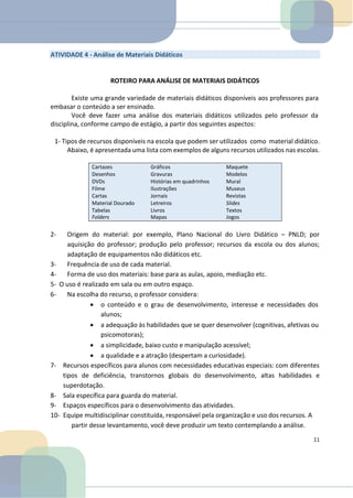 ATIVIDADE 4 - Análise de Materiais Didáticos
ROTEIRO PARA ANÁLISE DE MATERIAIS DIDÁTICOS
Existe uma grande variedade de materiais didáticos disponíveis aos professores para
embasar o conteúdo a ser ensinado.
Você deve fazer uma análise dos materiais didáticos utilizados pelo professor da
disciplina, conforme campo de estágio, a partir dos seguintes aspectos:
1- Tipos de recursos disponíveis na escola que podem ser utilizados como material didático.
Abaixo, é apresentada uma lista com exemplos de alguns recursos utilizados nas escolas.
Cartazes
Desenhos
DVDs
Filme
Cartas
Material Dourado
Tabelas
Folders
Gráficos
Gravuras
Histórias em quadrinhos
Ilustrações
Jornais
Letreiros
Livros
Mapas
Maquete
Modelos
Mural
Museus
Revistas
Slides
Textos
Jogos
2- Origem do material: por exemplo, Plano Nacional do Livro Didático – PNLD; por
aquisição do professor; produção pelo professor; recursos da escola ou dos alunos;
adaptação de equipamentos não didáticos etc.
3- Frequência de uso de cada material.
4- Forma de uso dos materiais: base para as aulas, apoio, mediação etc.
5- O uso é realizado em sala ou em outro espaço.
6- Na escolha do recurso, o professor considera:
• o conteúdo e o grau de desenvolvimento, interesse e necessidades dos
alunos;
• a adequação às habilidades que se quer desenvolver (cognitivas, afetivas ou
psicomotoras);
• a simplicidade, baixo custo e manipulação acessível;
• a qualidade e a atração (despertam a curiosidade).
7- Recursos específicos para alunos com necessidades educativas especiais: com diferentes
tipos de deficiência, transtornos globais do desenvolvimento, altas habilidades e
superdotação.
8- Sala específica para guarda do material.
9- Espaços específicos para o desenvolvimento das atividades.
10- Equipe multidisciplinar constituída, responsável pela organização e uso dos recursos. A
partir desse levantamento, você deve produzir um texto contemplando a análise.
11
 