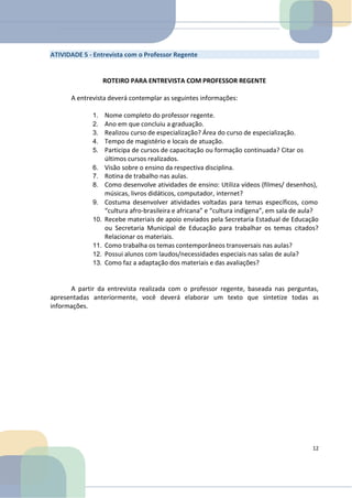 ATIVIDADE 5 - Entrevista com o Professor Regente
ROTEIRO PARA ENTREVISTA COM PROFESSOR REGENTE
A entrevista deverá contemplar as seguintes informações:
1. Nome completo do professor regente.
2. Ano em que concluiu a graduação.
3. Realizou curso de especialização? Área do curso de especialização.
4. Tempo de magistério e locais de atuação.
5. Participa de cursos de capacitação ou formação continuada? Citar os
últimos cursos realizados.
6. Visão sobre o ensino da respectiva disciplina.
7. Rotina de trabalho nas aulas.
8. Como desenvolve atividades de ensino: Utiliza vídeos (filmes/ desenhos),
músicas, livros didáticos, computador, internet?
9. Costuma desenvolver atividades voltadas para temas específicos, como
“cultura afro-brasileira e africana” e “cultura indígena”, em sala de aula?
10. Recebe materiais de apoio enviados pela Secretaria Estadual de Educação
ou Secretaria Municipal de Educação para trabalhar os temas citados?
Relacionar os materiais.
11. Como trabalha os temas contemporâneos transversais nas aulas?
12. Possui alunos com laudos/necessidades especiais nas salas de aula?
13. Como faz a adaptação dos materiais e das avaliações?
A partir da entrevista realizada com o professor regente, baseada nas perguntas,
apresentadas anteriormente, você deverá elaborar um texto que sintetize todas as
informações.
12
 