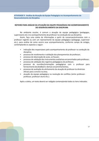 ROTEIRO PARA ANÁLISE DA ATUAÇÃO DA EQUIPE PEDAGÓGICA NO ACOMPANHAMENTO
DO DESENVOLVIMENTO DA DISCIPLINA
No ambiente escolar, é comum a atuação da equipe pedagógica (pedagogos,
supervisores etc.) no acompanhamento do professor na condução da sua disciplina.
Assim, faça uma coleta de informações a partir de conversas/entrevistas com o
professor regente ou com um representante da equipe pedagógica (pedagogo, supervisor
etc.), para análise de como ocorre esse acompanhamento, conforme campo de estágio,
contemplando os aspectos a seguir:
• indicação dos responsáveis pelo acompanhamento do professor na condução da
disciplina;
• processo de recebimento e validação dos planejamentos do professor;
• processo de observação de aulas, se houver;
• processo de validação dos instrumentos avaliativos encaminhados pelo professor;
• processo de validação dos registros pedagógicos do professor;
• processo de reuniões/orientações pedagógicas com o professor para
fornecimento de feedback e demais encaminhamentos;
• processo de avaliação do alinhamento da atuação do professor às diretrizes
oficiais para o ensino na área;
• atuação da equipe pedagógica na resolução de conflitos (entre professor-
professor, professor-aluno etc.).
Após a coleta, um texto deverá ser redigido contemplando todos os itens indicados.
17
ATIVIDADE 9 - Análise da Atuação da Equipe Pedagógica no Acompanhamento do
Desenvolvimento da Disciplina
 