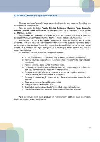 ATIVIDADE 10 - Observação e participação em aulas
Observar as etapas/anos ofertadas na escola, de acordo com o campo de estágio e a
quantidade de aulas previstas.
Para os cursos de Artes Visuais, Ciências Biológicas, Educação Física, Geografia,
História, Filosofia, Letras, Matemática e Sociologia, a observação deve ocorrer em 3 turmas
de diferentes séries.
Para o curso de Pedagogia, a observação deve ser realizada em todas as fases da
Educação Infantil, ou, em todas as turmas dos Anos Iniciais do Ensino Fundamental.
Para o curso de Educação Especial, a observação deve ser realizada em 3 turmas
diferentes. com foco no apoio ao aluno com laudo/necessidades especiais. Quando o campo
de estágio for Anos Finais do Ensino Fundamental ou Ensino Médio, o supervisor de campo
deverá ser o professor de Língua Portuguesa, e a observação deverá ocorrer nas aulas da
respectiva disciplina.
Na observação das aulas, atentar-se aos seguintes aspectos:
a) Forma de abordagem do conteúdo pelo professor (didática e metodologia).
b) Postura assumida pelo professor durante as aulas. Favorece/ inibe o aprendizado
dos alunos.
c) Postura assumida pelos alunos durante as aulas.
d) Como se dá a participação dos alunos em sala (ex.: fazem perguntas, colaboram
com seus conhecimentos, mostram-se interessados).
e) Como ocorre a interação entre professor e alunos (ex.: espontaneamente,
unilateralmente, respeitosamente, atentamente).
f) Como ocorre a observação, pelo professor, do desempenho dos alunos durante
as aulas.
g) Espaço reservado ao livro didático nas aulas.
h) Outros materiais utilizados na aula.
i) Quantidade de alunos com laudo/necessidades especiais na turma.
j) Como ocorre a tratativa de alunos com laudo/necessidades especiais.
Após a observação das aulas, produza um relato reflexivo sobre as aulas observadas,
conforme especificado na atividade 11.
18
 