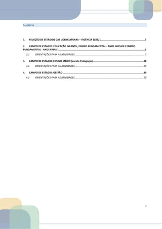Sumário
1. RELAÇÃO DE ESTÁGIOS DAS LICENCIATURAS – VIGÊNCIA 2023/1 .............................................................3
2. CAMPO DE ESTÁGIO: EDUCAÇÃO INFANTIL, ENSINO FUNDAMENTAL - ANOS INICIAIS E ENSINO
FUNDAMENTAL - ANOS FINAIS .........................................................................................................................5
2.1 ORIENTAÇÕES PARA AS ATIVIDADES...................................................................................................... 7
3. CAMPO DE ESTÁGIO: ENSINO MÉDIO (exceto Pedagogia) ......................................................................28
3.1 ORIENTAÇÕES PARA AS ATIVIDADES.................................................................................................... 29
4. CAMPO DE ESTÁGIO: GESTÃO.................................................................................................................49
4.1 ORIENTAÇÕES PARA AS ATIVIDADES.................................................................................................... 50
2
 