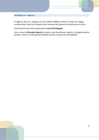 ATIVIDADE 14 - Regência
A regência deve ser realizada em uma ÚNICA TURMA, conforme campo de estágio,
considerando o limite de 4 (quatro) aulas semanais da respectiva disciplina para a turma.
Esse limite de aulas não se aplica para o curso de Pedagogia.
Para o curso de Educação Especial, durante a aula do professor regente, o estagiário deverá
atender o aluno na realização da atividade prevista no plano de aula adaptado.
23
 