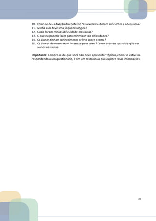 10. Como se deu a fixação do conteúdo? Os exercícios foram suficientes e adequados?
11. Minha aula teve uma sequência lógica?
12. Quais foram minhas dificuldades nas aulas?
13. O que eu poderia fazer para minimizar tais dificuldades?
14. Os alunos tinham conhecimento prévio sobre o tema?
15. Os alunos demonstraram interesse pelo tema? Como ocorreu a participação dos
alunos nas aulas?
Importante: Lembre-se de que você não deve apresentar tópicos, como se estivesse
respondendo a um questionário, e sim um texto único que explore essas informações.
25
 