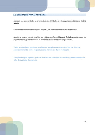 3.1 ORIENTAÇÕES PARA AS ATIVIDADES
A seguir, são apresentadas as orientações das atividades previstas para os estágios no Ensino
Médio.
Confirme seu campo de estágio na página 3, de acordo com seu curso e semestre.
Atente-se à carga horária total do seu estágio, conforme Plano de Trabalho apresentado na
página anterior, para identificar as atividades e sua respectiva carga horária.
Todas as atividades previstas no plano de estágio devem ser descritas na ficha de
acompanhamento, com a respectiva carga horária e o dia de realização.
Este plano requer regência, por isso é necessário providenciar também o preenchimento da
ficha de avaliação da regência.
29
 