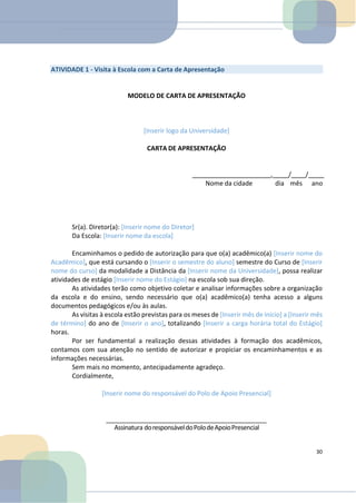 ATIVIDADE 1 - Visita à Escola com a Carta de Apresentação
MODELO DE CARTA DE APRESENTAÇÃO
[Inserir logo da Universidade]
CARTA DE APRESENTAÇÃO
, / /
Nome da cidade dia mês ano
Sr(a). Diretor(a): [Inserir nome do Diretor]
Da Escola: [Inserir nome da escola]
Encaminhamos o pedido de autorização para que o(a) acadêmico(a) [Inserir nome do
Acadêmico], que está cursando o [Inserir o semestre do aluno] semestre do Curso de [Inserir
nome do curso] da modalidade a Distância da [Inserir nome da Universidade], possa realizar
atividades de estágio [Inserir nome do Estágio] na escola sob sua direção.
As atividades terão como objetivo coletar e analisar informações sobre a organização
da escola e do ensino, sendo necessário que o(a) acadêmico(a) tenha acesso a alguns
documentos pedagógicos e/ou às aulas.
As visitas à escola estão previstas para os meses de [Inserir mês de início] a [Inserir mês
de término] do ano de [Inserir o ano], totalizando [Inserir a carga horária total do Estágio]
horas.
Por ser fundamental a realização dessas atividades à formação dos acadêmicos,
contamos com sua atenção no sentido de autorizar e propiciar os encaminhamentos e as
informações necessárias.
Sem mais no momento, antecipadamente agradeço.
Cordialmente,
[Inserir nome do responsável do Polo de Apoio Presencial]
Assinatura doresponsáveldoPolodeApoioPresencial
30
 