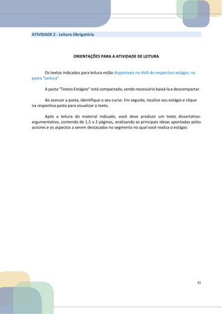 ATIVIDADE 2 - Leitura Obrigatória
ORIENTAÇÕES PARA A ATIVIDADE DE LEITURA
Os textos indicados para leitura estão disponíveis no AVA do respectivo estágio, na
pasta “Leitura”.
A pasta “Textos Estágios” está compactada, sendo necessário baixá-la e descompactar.
Ao acessar a pasta, identifique o seu curso. Em seguida, localize seu estágio e clique
na respectiva pasta para visualizar o texto.
Após a leitura do material indicado, você deve produzir um texto dissertativo-
argumentativo, contendo de 1,5 a 2 páginas, analisando as principais ideias apontadas pelos
autores e os aspectos a serem destacados no segmento no qual você realiza o estágio.
31
 
