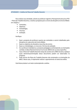 ATIVIDADE 3 - Análise do Plano de Trabalho Docente
Para realizar essa atividade, solicite ao professor regente o Planejamento Anual ou PTD
– Plano de Trabalho Docente, e analise a proposta para o ensino da disciplina no Ensino Médio
em relação a:
• conteúdos;
• objetivos;
• metodologia;
• recursos;
• avaliação.
Verifique:
1. Qual a proposta do professor quanto aos conteúdos a serem trabalhados pela
disciplina em cada série do Ensino Médio.
2. Quais os objetivos da disciplina nessa fase do ensino.
3. Quais as metodologias, os recursos e formas de avaliação.
4. Se o professor (re)elaborou a proposta pedagógica contemplando as orientações
contidas na Base Nacional Comum Curricular (BNCC) de sua área específica.
5. Caso o Plano de Trabalho Docente esteja de acordo com a BNCC da área, explique
quais elementos/orientações desse documento podem ser observados na
proposta.
6. Pode ocorrer do Plano de Trabalho Docente não contemplar as orientações da
BNCC. Neste caso, é importante realizar o apontamento no texto de análise.
Você deve produzir um texto contemplando a análise.
32
 