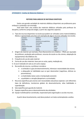 ATIVIDADE 4 - Análise de Materiais Didáticos
ROTEIRO PARA ANÁLISE DE MATERIAIS DIDÁTICOS
Existe uma grande variedade de materiais didáticos disponíveis aos professores para
embasar o conteúdo a ser ensinado.
Você deve fazer uma análise dos materiais didáticos utilizados pelo professor da
disciplina, conforme campo de estágio, a partir dos seguintes aspectos:
1- Tipos de recursos disponíveis na escola que podem ser utilizados como material didático.
Abaixo, é apresentada uma lista com exemplos de alguns recursos utilizados nas escolas.
Cartazes
Desenhos
DVDs
Filme
Cartas
Material Dourado
Tabelas
Folders
Gráficos
Gravuras
Histórias em quadrinhos
Ilustrações
Jornais
Letreiros
Livros
Mapas
Maquete
Modelos
Mural
Museus
Revistas
Slides
Textos
Jogos
2- Origem do material: por exemplo, Plano Nacional do Livro Didático – PNLD; por aquisição
do professor; produção pelo professor; recursos da escola ou dos alunos; adaptação de
equipamentos não didáticos etc.
3- Frequência de uso de cada material.
4- Forma de uso dos materiais: base para as aulas, apoio, mediação etc.
5- O uso é realizado em sala ou em outro espaço.
6- Na escolha do recurso, o professor considera:
• o conteúdo e o grau de desenvolvimento, interesse e necessidades dos alunos;
• a adequação às habilidades que se quer desenvolver (cognitivas, afetivas ou
psicomotoras);
• a simplicidade, baixo custo e manipulação acessível;
• a qualidade e a atração (despertam a curiosidade).
7- Recursos específicos para alunos com necessidades educativas especiais: com diferentes
tipos de deficiência, transtornos globais do desenvolvimento, altas habilidades e
superdotação.
8- Sala específica para guarda do material.
9- Espaços específicos para o desenvolvimento das atividades.
10- Equipe multidisciplinar constituída, responsável pela organização e uso dos recursos.
A partir desse levantamento, você deve produzir um texto contemplando a análise.
33
 