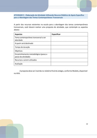 A partir dos recursos existentes na escola para a abordagem dos temas contemporâneos
transversais, você deverá realizar uma proposta de atividade, que contemple os aspectos
abaixo:
Aspectos Especificar
Tema contemporâneo transversal a ser
abordado
A quem será destinado
Tempo de duração
Objetivos
Encaminhamento metodológico (passo a
passo da atividade)
Recursos a serem utilizados
Avaliação
A proposta deve ser inserida no relatório final do estágio, conforme Modelo, disponível
no AVA.
34
ATIVIDADE 5 - Elaboração de Atividade Utilizando Recurso Didático de Apoio Específico
para a Abordagem dos Temas Contemporâneos Transversais
 