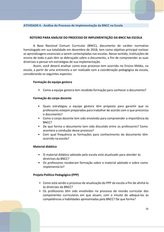 ATIVIDADE 6 - Análise do Processo de Implementação da BNCC na Escola
ROTEIRO PARA ANÁLISE DO PROCESSO DE IMPLEMENTAÇÃO DA BNCC NA ESCOLA
A Base Nacional Comum Curricular (BNCC), documento de caráter normativo
homologado em sua totalidade em dezembro de 2018, tem como objetivo principal nortear
as aprendizagens essenciais a serem contempladas nas escolas. Nesse sentido, instituições de
ensino de todo o país têm se debruçado sobre o documento, a fim de compreender as suas
diretrizes e pensar em estratégias de sua implementação.
Assim, você deverá analisar como esse processo tem ocorrido no Ensino Médio, na
escola, a partir de uma entrevista a ser realizada com a coordenação pedagógica da escola,
considerando os seguintes aspectos:
Formação da equipe gestora
• Como a equipe gestora tem recebido formação para conhecer o documento?
Formação do corpo docente
• Quais estratégias a equipe gestora têm proposto para garantir que os
professores estejam preparados para trabalhar de acordo com o que preconiza
o documento?
• Como o corpo docente tem sido envolvido para compreender a importância da
BNCC?
• De que forma o documento tem sido discutido entre os professores? Como
acontece a condução desse processo?
• Com qual frequência as formações para conhecimento do documento têm
ocorrido na escola?
Material didático
• O material didático adotado pela escola está atualizado para atender às
diretrizes da BNCC?
• Os professores receberam formação sobre o material adotado e sobre como
implementá-lo?
Projeto Político Pedagógico (PPP)
• Como está sendo o processo de atualização do PPP da escola a fim de alinhá-lo
às diretrizes da BNCC?
• Os professores têm sido envolvidos no processo de revisão curricular dos
componentes curriculares em que atuam, com o intuito de adequá-los às
competências e habilidades apresentadas pela BNCC? De que forma?
35
 