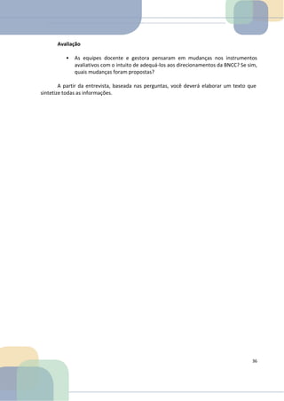 Avaliação
• As equipes docente e gestora pensaram em mudanças nos instrumentos
avaliativos com o intuito de adequá-los aos direcionamentos da BNCC? Se sim,
quais mudanças foram propostas?
A partir da entrevista, baseada nas perguntas, você deverá elaborar um texto que
sintetize todas as informações.
36
 