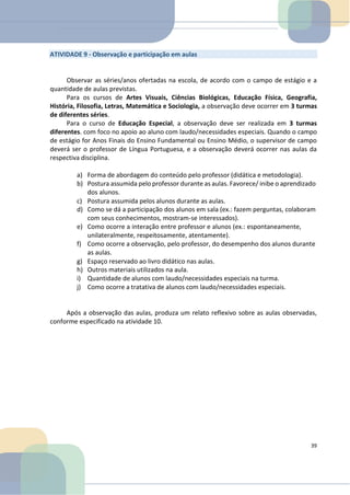 ATIVIDADE 9 - Observação e participação em aulas
Observar as séries/anos ofertadas na escola, de acordo com o campo de estágio e a
quantidade de aulas previstas.
Para os cursos de Artes Visuais, Ciências Biológicas, Educação Física, Geografia,
História, Filosofia, Letras, Matemática e Sociologia, a observação deve ocorrer em 3 turmas
de diferentes séries.
Para o curso de Educação Especial, a observação deve ser realizada em 3 turmas
diferentes. com foco no apoio ao aluno com laudo/necessidades especiais. Quando o campo
de estágio for Anos Finais do Ensino Fundamental ou Ensino Médio, o supervisor de campo
deverá ser o professor de Língua Portuguesa, e a observação deverá ocorrer nas aulas da
respectiva disciplina.
a) Forma de abordagem do conteúdo pelo professor (didática e metodologia).
b) Postura assumida pelo professor durante as aulas. Favorece/ inibe o aprendizado
dos alunos.
c) Postura assumida pelos alunos durante as aulas.
d) Como se dá a participação dos alunos em sala (ex.: fazem perguntas, colaboram
com seus conhecimentos, mostram-se interessados).
e) Como ocorre a interação entre professor e alunos (ex.: espontaneamente,
unilateralmente, respeitosamente, atentamente).
f) Como ocorre a observação, pelo professor, do desempenho dos alunos durante
as aulas.
g) Espaço reservado ao livro didático nas aulas.
h) Outros materiais utilizados na aula.
i) Quantidade de alunos com laudo/necessidades especiais na turma.
j) Como ocorre a tratativa de alunos com laudo/necessidades especiais.
Após a observação das aulas, produza um relato reflexivo sobre as aulas observadas,
conforme especificado na atividade 10.
39
 