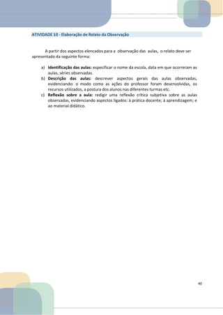 ATIVIDADE 10 - Elaboração de Relato da Observação
A partir dos aspectos elencados para a observação das aulas, o relato deve ser
apresentado da seguinte forma:
a) Identificação das aulas: especificar o nome da escola, data em que ocorreram as
aulas, séries observadas.
b) Descrição das aulas: descrever aspectos gerais das aulas observadas,
evidenciando: o modo como as ações do professor foram desenvolvidas, os
recursos utilizados, a postura dos alunos nas diferentes turmas etc.
c) Reflexão sobre a aula: redigir uma reflexão crítica subjetiva sobre as aulas
observadas, evidenciando aspectos ligados: à prática docente; à aprendizagem; e
ao material didático.
40
 