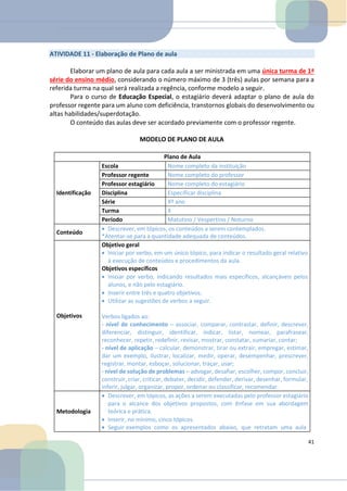 ATIVIDADE 11 - Elaboração de Plano de aula
Elaborar um plano de aula para cada aula a ser ministrada em uma única turma de 1ª
série do ensino médio, considerando o número máximo de 3 (três) aulas por semana para a
referida turma na qual será realizada a regência, conforme modelo a seguir.
Para o curso de Educação Especial, o estagiário deverá adaptar o plano de aula do
professor regente para um aluno com deficiência, transtornos globais do desenvolvimento ou
altas habilidades/superdotação.
O conteúdo das aulas deve ser acordado previamente com o professor regente.
MODELO DE PLANO DE AULA
Plano de Aula
Identificação
Escola Nome completo da instituição
Professor regente Nome completo do professor
Professor estagiário Nome completo do estagiário
Disciplina Especificar disciplina
Série Xº ano
Turma X
Período Matutino / Vespertino / Noturno
Conteúdo
• Descrever, em tópicos, os conteúdos a serem contemplados.
*Atentar-se para a quantidade adequada de conteúdos.
Objetivos
Objetivo geral
• Iniciar por verbo, em um único tópico, para indicar o resultado geral relativo
à execução de conteúdos e procedimentos da aula.
Objetivos específicos
• Iniciar por verbo, indicando resultados mais específicos, alcançáveis pelos
alunos, e não pelo estagiário.
• Inserir entre três e quatro objetivos.
• Utilizar as sugestões de verbos a seguir.
Verbos ligados ao:
- nível de conhecimento – associar, comparar, contrastar, definir, descrever,
diferenciar, distinguir, identificar, indicar, listar, nomear, parafrasear,
reconhecer, repetir, redefinir, revisar, mostrar, constatar, sumariar, contar;
- nível de aplicação – calcular, demonstrar, tirar ou extrair, empregar, estimar,
dar um exemplo, ilustrar, localizar, medir, operar, desempenhar, prescrever,
registrar, montar, esboçar, solucionar, traçar, usar;
- nível de solução de problemas – advogar, desafiar, escolher, compor, concluir,
construir, criar, criticar, debater, decidir, defender, derivar, desenhar, formular,
inferir, julgar, organizar, propor, ordenar ou classificar, recomendar.
Metodologia
• Descrever, em tópicos, as ações a serem executadas pelo professor estagiário
para o alcance dos objetivos propostos, com ênfase em sua abordagem
teórica e prática.
• Inserir, no mínimo, cinco tópicos.
• Seguir exemplos como os apresentados abaixo, que retratam uma aula
41
 