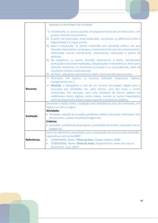 baseada na abordagem da oralidade.
1) Inicialmente, os alunos ouvirão um pequeno trecho de um texto oral e, em
grupos, deverão transcrevê-lo.
2) A partir da transcrição, serão explicadas, aos alunos, as diferenças entre a
língua falada e a língua escrita.
3) Após a explicação, os alunos realizarão uma atividade prática, em que
deverão retextualizar, em grupos, o texto transcrito por eles anteriormente,
eliminando marcas estritamente interacionais, hesitações e partes de
palavras.
4) Na sequência, os alunos deverão reestruturar o texto, introduzindo
pontuação e excluindo repetições, reduplicações e redundâncias, bem como
deverão reconstruir as estruturas truncadas e as concordâncias, além de
reordenar o texto sintaticamente.
5) Ao final, cada grupo apresentará o texto reestruturado para a turma.
Recursos
• Descrever, em tópicos, os recursos utilizados (impressos, objetos,
equipamentos etc.).
• Atenção: é obrigatório o uso de um recurso tecnológico digital para a
execução das atividades em, pelo menos, uma das aulas a serem
ministradas. Por exemplo: para uma atividade de leitura, podem ser
mobilizados textos digitais, como vídeos, memes ou outros hipertextos,
além de dispositivos móveis como suportes (celulares ou tablets).
Avaliação
Descrever o modo como a avaliação será realizada na aula, discriminando, em
tópicos, os itens a seguir:
Atividades
• Exemplos: solução de situações-problema; debate; discussão roteirizada; lista
de exercícios; análise de textos/imagens etc.
Critérios
• Exemplos: completude da proposta; quantidade de acertos; interação com os
colegas etc.
Referências
Inserir as referências consultadas para a preparação da aula e/ou das atividades,
seguindo as normas da ABNT:
• SOBRENOME, Nome. Título do livro. Cidade: Editora, 0000.
• SOBRENOME, Nome. Título do texto. Disponível em: www.site.com.br.
Acesso em: 7 jun. 2019.
42
 