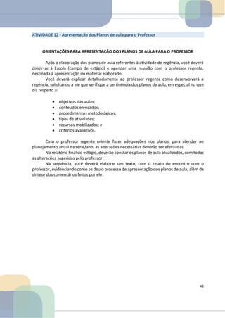 ATIVIDADE 12 - Apresentação dos Planos de aula para o Professor
ORIENTAÇÕES PARA APRESENTAÇÃO DOS PLANOS DE AULA PARA O PROFESSOR
Após a elaboração dos planos de aula referentes à atividade de regência, você deverá
dirigir-se à Escola (campo de estágio) e agendar uma reunião com o professor regente,
destinada à apresentação do material elaborado.
Você deverá explicar detalhadamente ao professor regente como desenvolverá a
regência, solicitando a ele que verifique a pertinência dos planos de aula, em especial no que
diz respeito a:
• objetivos das aulas;
• conteúdos elencados;
• procedimentos metodológicos;
• tipos de atividades;
• recursos mobilizados; e
• critérios avaliativos.
Caso o professor regente oriente fazer adequações nos planos, para atender ao
planejamento anual da série/ano, as alterações necessárias deverão ser efetuadas.
No relatório final do estágio, deverão constar os planos de aula atualizados, com todas
as alterações sugeridas pelo professor.
Na sequência, você deverá elaborar um texto, com o relato do encontro com o
professor, evidenciando como se deu o processo de apresentação dos planos de aula, além da
síntese dos comentários feitos por ele.
43
 