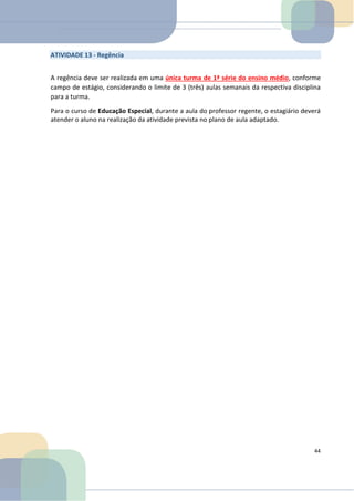 ATIVIDADE 13 - Regência
A regência deve ser realizada em uma única turma de 1ª série do ensino médio, conforme
campo de estágio, considerando o limite de 3 (três) aulas semanais da respectiva disciplina
para a turma.
Para o curso de Educação Especial, durante a aula do professor regente, o estagiário deverá
atender o aluno na realização da atividade prevista no plano de aula adaptado.
44
 