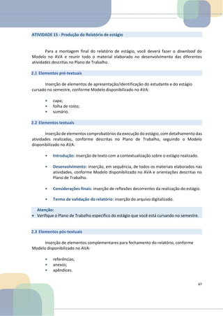 ATIVIDADE 15 - Produção do Relatório de estágio
Para a montagem final do relatório de estágio, você deverá fazer o download do
Modelo no AVA e reunir todo o material elaborado no desenvolvimento das diferentes
atividades descritas no Plano de Trabalho.
2.1 Elementos pré-textuais
Inserção de elementos de apresentação/identificação do estudante e do estágio
cursado no semestre, conforme Modelo disponibilizado no AVA:
• capa;
• folha de rosto;
• sumário.
2.2 Elementos textuais
Inserção de elementos comprobatórios da execução do estágio, com detalhamento das
atividades realizadas, conforme descritas no Plano de Trabalho, seguindo o Modelo
disponibilizado no AVA:
• Introdução: inserção de texto com a contextualização sobre o estágio realizado.
• Desenvolvimento: inserção, em sequência, de todos os materiais elaborados nas
atividades, conforme Modelo disponibilizado no AVA e orientações descritas no
Plano de Trabalho.
• Considerações finais: inserção de reflexões decorrentes da realização do estágio.
• Termo de validação do relatório: inserção do arquivo digitalizado.
2.3 Elementos pós-textuais
Inserção de elementos complementares para fechamento do relatório, conforme
Modelo disponibilizado no AVA:
• referências;
• anexos;
• apêndices.
47
Atenção:
• Verifique o Plano de Trabalho específico do estágio que você está cursando no semestre.
 