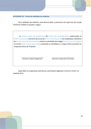 Eu, [Inserir nome do Acadêmico], RA [Inserir RA do Acadêmico], matriculado no
[Inserir o semestre] semestre do Curso de [Inserir nome do curso] da modalidade a Distância
da [Inserir nome da Universidade], realizei as atividades de estágio [Inserir nome do Estágio]
na escola [Inserir nome da escola], cumprindo as atividades e a carga horária previstas no
respectivo Plano de Trabalho.
ATIVIDADE 16 - Termo de validação do relatório
Para validação do relatório, você deverá obter a assinatura do supervisor de campo,
conforme modelo no quadro a seguir.
Assinatura do(a) Estagiário(a) Assinatura Supervisor de Campo
Após obter as respectivas assinaturas, você deverá digitalizar o termo e inserir no
relatório final.
48
 
