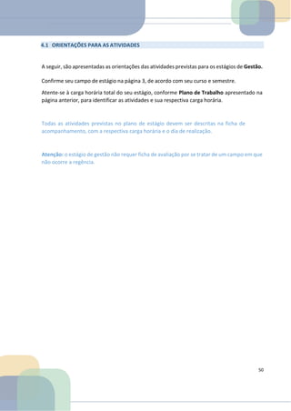 4.1 ORIENTAÇÕES PARA AS ATIVIDADES
A seguir, são apresentadas as orientações das atividades previstas para os estágios de Gestão.
Confirme seu campo de estágio na página 3, de acordo com seu curso e semestre.
Atente-se à carga horária total do seu estágio, conforme Plano de Trabalho apresentado na
página anterior, para identificar as atividades e sua respectiva carga horária.
Todas as atividades previstas no plano de estágio devem ser descritas na ficha de
acompanhamento, com a respectiva carga horária e o dia de realização.
Atenção: o estágio de gestão não requer ficha de avaliação por se tratar de um campo em que
não ocorre a regência.
50
 