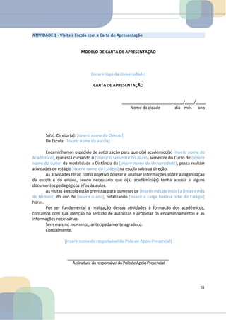 ATIVIDADE 1 - Visita à Escola com a Carta de Apresentação
MODELO DE CARTA DE APRESENTAÇÃO
[Inserir logo da Universidade]
CARTA DE APRESENTAÇÃO
, / /
Nome da cidade dia mês ano
Sr(a). Diretor(a): [Inserir nome do Diretor]
Da Escola: [Inserir nome da escola]
Encaminhamos o pedido de autorização para que o(a) acadêmico(a) [Inserir nome do
Acadêmico], que está cursando o [Inserir o semestre do aluno] semestre do Curso de [Inserir
nome do curso] da modalidade a Distância da [Inserir nome da Universidade], possa realizar
atividades de estágio [Inserir nome do Estágio] na escola sob sua direção.
As atividades terão como objetivo coletar e analisar informações sobre a organização
da escola e do ensino, sendo necessário que o(a) acadêmico(a) tenha acesso a alguns
documentos pedagógicos e/ou às aulas.
As visitas à escola estão previstas para os meses de [Inserir mês de início] a [Inserir mês
de término] do ano de [Inserir o ano], totalizando [Inserir a carga horária total do Estágio]
horas.
Por ser fundamental a realização dessas atividades à formação dos acadêmicos,
contamos com sua atenção no sentido de autorizar e propiciar os encaminhamentos e as
informações necessárias.
Sem mais no momento, antecipadamente agradeço.
Cordialmente,
[Inserir nome do responsável do Polo de Apoio Presencial]
Assinatura doresponsáveldoPolodeApoioPresencial
51
 