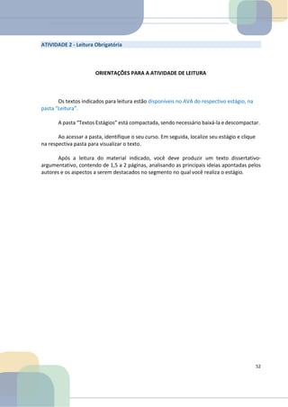 ATIVIDADE 2 - Leitura Obrigatória
ORIENTAÇÕES PARA A ATIVIDADE DE LEITURA
Os textos indicados para leitura estão disponíveis no AVA do respectivo estágio, na
pasta “Leitura”.
A pasta “Textos Estágios” está compactada, sendo necessário baixá-la e descompactar.
Ao acessar a pasta, identifique o seu curso. Em seguida, localize seu estágio e clique
na respectiva pasta para visualizar o texto.
Após a leitura do material indicado, você deve produzir um texto dissertativo-
argumentativo, contendo de 1,5 a 2 páginas, analisando as principais ideias apontadas pelos
autores e os aspectos a serem destacados no segmento no qual você realiza o estágio.
52
 