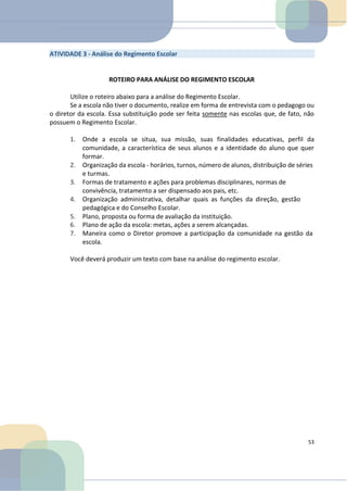 ATIVIDADE 3 - Análise do Regimento Escolar
ROTEIRO PARA ANÁLISE DO REGIMENTO ESCOLAR
Utilize o roteiro abaixo para a análise do Regimento Escolar.
Se a escola não tiver o documento, realize em forma de entrevista com o pedagogo ou
o diretor da escola. Essa substituição pode ser feita somente nas escolas que, de fato, não
possuem o Regimento Escolar.
1. Onde a escola se situa, sua missão, suas finalidades educativas, perfil da
comunidade, a característica de seus alunos e a identidade do aluno que quer
formar.
2. Organização da escola - horários, turnos, número de alunos, distribuição de séries
e turmas.
3. Formas de tratamento e ações para problemas disciplinares, normas de
convivência, tratamento a ser dispensado aos pais, etc.
4. Organização administrativa, detalhar quais as funções da direção, gestão
pedagógica e do Conselho Escolar.
5. Plano, proposta ou forma de avaliação da instituição.
6. Plano de ação da escola: metas, ações a serem alcançadas.
7. Maneira como o Diretor promove a participação da comunidade na gestão da
escola.
Você deverá produzir um texto com base na análise do regimento escolar.
53
 