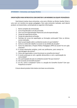 ATIVIDADE 4 - Entrevistas com Equipe Diretiva
ORIENTAÇÕES PARA ENTREVISTAS COM DIRETOR E UM MEMBRO DA EQUIPE PEDAGÓGICA
Você deverá realizar duas entrevistas, uma com o Diretor ou Diretor Auxiliar (Vice) e
uma com um membro da equipe pedagógica. Para cada entrevista realizada, você deverá
produzir um texto/relato, contemplando as seguintes informações:
1. Nome completo do entrevistado.
2. Curso de graduação e ano de conclusão.
3. Tem curso de especialização? Nome do curso de especialização.
4. Tempo de experiência escolar.
5. Tempo de experiência na função.
6. Participa de cursos de capacitação ou formação continuada? Citar os últimos
cursos realizados.
7. Qual sua percepção sobre o ambiente escolar em que trabalha?
8. Como é a rotina de trabalho na escola no seu âmbito de atuação?
9. Como foi elaborado o Projeto Político Pedagógico (PPP) da escola? Foi em ação
conjunta?
10. A escola desenvolve projetos, junto aos professores, para avanço na
aprendizagem dos alunos?
11. Como são organizados e como funcionam os conselhos de classe?
12. A escola preocupa-se com a gestão democrática e com a participação da
comunidade?
13. Há a participação dos pais no ambiente escolar? De que maneira?
14. Há na escola um Conselho Escolar?
15. Se sim, como é composto? Como é a atuação do Conselho Escolar? Com que
frequência se reúne?
O aluno deverá produzir dois textos com base nas entrevistas.
54
 