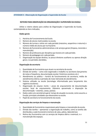 ATIVIDADE 5 - Observação da Organização e Supervisão da Escola
ROTEIRO PARA OBSERVAÇÃO DA ORGANIZAÇÃO E SUPERVISÃO DA ESCOLA
Utilize o roteiro abaixo para análise da Organização e Supervisão da Escola,
contemplando os itens indicados.
Dados gerais
1. Horários de Funcionamento da Escola.
2. Número de alunos matriculados na escola.
3. Número de turmas e séries em cada período (matutino, vespertino e noturno) e
número médio de alunos por turma/série.
4. Número de funcionários administrativos e de serviços gerais (limpeza, merenda e
manutenção).
5. Número de professores por disciplina que leciona em cada período.
6. Número de pedagogos em cada período.
7. Organização da equipe diretiva, se possui diretores auxiliares ou apenas direção
geral, e os períodos atendidos.
Organização da secretaria
1. Quantidade de funcionários que atuam na secretaria da escola.
2. Divisão de tarefas – como está organizado o trabalho na secretaria (lançamento
de notas e frequência; documentação escolar; históricos escolares etc.)
3. Atendimento ao público – horário de funcionamento da secretaria, média de
atendimentos diários e períodos de maior demanda de atendimento.
4. Sistema utilizado na escola (tecnologia informatizada para lançamento dos
registros escolares).
5. Organização do arquivo morto – prazo de arquivamento de documentação
escolar; local de arquivamento. Diâmetro aproximado e disposição da
documentação – estantes, caixas, pastas).
6. Dados sobre o/a secretário/a geral: tempo de atuação na escola; como assumiu a
função; principais atividades que desenvolve na escola.
7. Papel da secretaria no funcionamento da escola.
Organização dos serviços de limpeza e manutenção
1. Quantidade de funcionários responsáveis pela limpeza e manutenção da escola.
2. Divisão das tarefas – apresentar a organização do trabalho, como as tarefas são
distribuídas a cada funcionário (número de salas, pátios, laboratórios).
3. Rotina dos funcionários com os serviços de limpeza diária e eventual, e a
manutenção dos espaços.
55
 