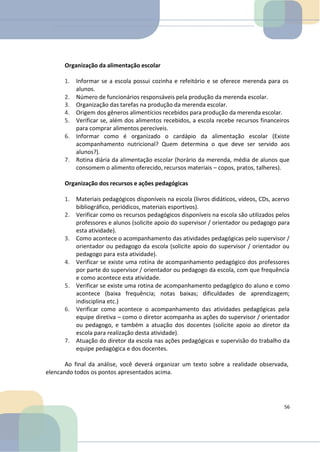Organização da alimentação escolar
1. Informar se a escola possui cozinha e refeitório e se oferece merenda para os
alunos.
2. Número de funcionários responsáveis pela produção da merenda escolar.
3. Organização das tarefas na produção da merenda escolar.
4. Origem dos gêneros alimentícios recebidos para produção da merenda escolar.
5. Verificar se, além dos alimentos recebidos, a escola recebe recursos financeiros
para comprar alimentos perecíveis.
6. Informar como é organizado o cardápio da alimentação escolar (Existe
acompanhamento nutricional? Quem determina o que deve ser servido aos
alunos?).
7. Rotina diária da alimentação escolar (horário da merenda, média de alunos que
consomem o alimento oferecido, recursos materiais – copos, pratos, talheres).
Organização dos recursos e ações pedagógicas
1. Materiais pedagógicos disponíveis na escola (livros didáticos, vídeos, CDs, acervo
bibliográfico, periódicos, materiais esportivos).
2. Verificar como os recursos pedagógicos disponíveis na escola são utilizados pelos
professores e alunos (solicite apoio do supervisor / orientador ou pedagogo para
esta atividade).
3. Como acontece o acompanhamento das atividades pedagógicas pelo supervisor /
orientador ou pedagogo da escola (solicite apoio do supervisor / orientador ou
pedagogo para esta atividade).
4. Verificar se existe uma rotina de acompanhamento pedagógico dos professores
por parte do supervisor / orientador ou pedagogo da escola, com que frequência
e como acontece esta atividade.
5. Verificar se existe uma rotina de acompanhamento pedagógico do aluno e como
acontece (baixa frequência; notas baixas; dificuldades de aprendizagem;
indisciplina etc.)
6. Verificar como acontece o acompanhamento das atividades pedagógicas pela
equipe diretiva – como o diretor acompanha as ações do supervisor / orientador
ou pedagogo, e também a atuação dos docentes (solicite apoio ao diretor da
escola para realização desta atividade).
7. Atuação do diretor da escola nas ações pedagógicas e supervisão do trabalho da
equipe pedagógica e dos docentes.
Ao final da análise, você deverá organizar um texto sobre a realidade observada,
elencando todos os pontos apresentados acima.
56
 
