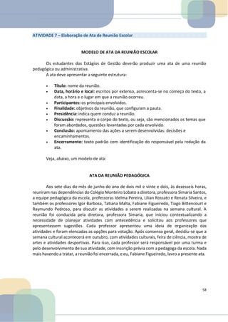 ATIVIDADE 7 – Elaboração de Ata de Reunião Escolar
MODELO DE ATA DA REUNIÃO ESCOLAR
Os estudantes dos Estágios de Gestão deverão produzir uma ata de uma reunião
pedagógica ou administrativa.
A ata deve apresentar a seguinte estrutura:
• Título: nome da reunião.
• Data, horário e local: escritos por extenso, acrescenta-se no começo do texto, a
data, a hora e o lugar em que a reunião ocorreu.
• Participantes: os principais envolvidos.
• Finalidade: objetivos da reunião, que configuram a pauta.
• Presidência: indica quem conduz a reunião.
• Discussão: representa o corpo do texto, ou seja, são mencionados os temas que
foram abordados, questões levantadas por cada envolvido.
• Conclusão: apontamento das ações a serem desenvolvidas: decisões e
encaminhamentos.
• Encerramento: texto padrão com identificação do responsável pela redação da
ata.
Veja, abaixo, um modelo de ata:
ATA DA REUNIÃO PEDAGÓGICA
Aos sete dias do mês de junho do ano de dois mil e vinte e dois, às dezesseis horas,
reuniram nas dependências do Colégio Monteiro Lobato a diretora, professora Simaria Santos,
a equipe pedagógica da escola, professoras Idelma Pereira, Lílian Rossato e Renata Silveira, e
também os professores Igor Barbosa, Tatiana Malta, Fabiane Figueiredo, Tiago Bittencourt e
Raymundo Pedroso, para discutir as atividades a serem realizadas na semana cultural. A
reunião foi conduzida pela diretora, professora Simaria, que iniciou contextualizando a
necessidade de planejar atividades com antecedência e solicitou aos professores que
apresentassem sugestões. Cada professor apresentou uma ideia de organização das
atividades e foram elencadas as opções para votação. Após consenso geral, decidiu-se que a
semana cultural acontecerá em outubro, com atividades culturais, feira de ciência, mostra de
artes e atividades desportivas. Para isso, cada professor será responsável por uma turma e
pelo desenvolvimento de sua atividade, com inscrição prévia com a pedagoga da escola. Nada
mais havendo a tratar, a reunião foi encerrada, e eu, Fabiane Figueiredo, lavro a presente ata.
58
 