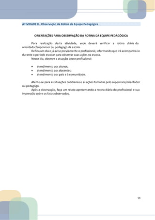 ATIVIDADE 8 - Observação da Rotina da Equipe Pedagógica
ORIENTAÇÕES PARA OBSERVAÇÃO DA ROTINA DA EQUIPE PEDAGÓGICA
Para realização desta atividade, você deverá verificar a rotina diária do
orientador/supervisor ou pedagogo da escola.
Defina um dia e já avise previamente o profissional, informando que irá acompanhá-lo
durante o período escolar para observar suas ações na escola.
Nesse dia, observe a atuação desse profissional:
• atendimento aos alunos;
• atendimento aos docentes;
• atendimento aos pais e à comunidade.
Atente-se para as situações cotidianas e as ações tomadas pelo supervisor/orientador
ou pedagogo.
Após a observação, faça um relato apresentando a rotina diária do profissional e sua
impressão sobre os fatos observados.
59
 