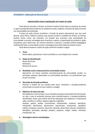 ATIVIDADE 9 - Elaboração de Plano de Ação
ORIENTAÇÕES PARA ELABORAÇÃO DO PLANO DE AÇÃO
Você deverá consultar o Diretor ou Diretor Auxiliar (Vice) sobre os projetos da escola
e, após sua experiência/convivência no ambiente escolar, elaborar um plano de ação com base
nas necessidades da instituição.
O plano de ação precisa considerar a função de gestor educacional, por isso você
deverá, nesse Plano, elaborar práticas que possam auxiliar o trabalho do Diretor ou Diretor
Auxiliar (Vice), como, por exemplo, um projeto que promova mais participação da
comunidade na escola; estratégias para incentivar e apoiar a implantação de projetos e ações
inovadoras; para reformular, de maneira dinâmica e pontual, o projeto político pedagógico
mobilizando toda a comunidade escolar; estratégias para diminuição da evasão escolar.
Você deverá preparar o plano de ação conforme modelo a seguir.
1. Tema
Neste tópico, apresentar o tema escolhido e a sua relação com a escola.
2. Dados de identificação
Nome da Escola:
Diretor(a):
Número de alunos:
3. Realidade social e educacional da comunidade escolar
Apresentar um breve contexto socioeducacional da comunidade escolar, os
principais aspectos observados na comunidade atendida e os profissionais que
atuam na escola.
4. Descrição da situação-problema
Pontuar o motivo da sua escolha pelo tema, relatando a situação-problema
encontrada na escola em que realizou o estágio.
5. Objetivos do plano de ação
Nos objetivos, você irá expor a sua intenção ao propor este projeto de intervenção,
ou seja, o que se pretende alcançar para resolver/superar a situação-problema
identificada. Assim, para indicar de forma adequada seus objetivos, é importante
saber escolher os verbos. Seguem algumas sugestões:
Analisar, aplicar, avaliar, conscientizar, compreender, conhecer, identificar,
interpretar, demonstrar, desenvolver, argumentar, caracterizar, classificar,
coletar, comparar, construir, descrever, destacar, determinar, discutir, estabelecer,
identificar, participar, planejar, produzir, preparar, redigir, relatar, sintetizar,
transformar, etc.
6. Abordagem teórico-metodológica
60
 