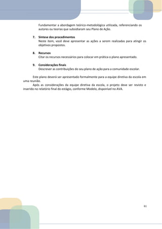 Fundamentar a abordagem teórico-metodológica utilizada, referenciando os
autores ou teorias que subsidiaram seu Plano de Ação.
7. Síntese dos procedimentos
Neste item, você deve apresentar as ações a serem realizadas para atingir os
objetivos propostos.
8. Recursos
Citar os recursos necessários para colocar em prática o plano apresentado.
9. Considerações finais
Descrever as contribuições do seu plano de ação para a comunidade escolar.
Este plano deverá ser apresentado formalmente para a equipe diretiva da escola em
uma reunião.
Após as considerações da equipe diretiva da escola, o projeto deve ser revisto e
inserido no relatório final do estágio, conforme Modelo, disponível no AVA.
61
 