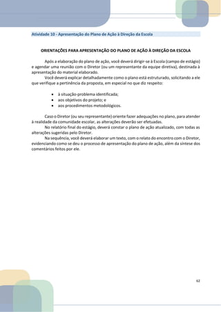 Atividade 10 - Apresentação do Plano de Ação à Direção da Escola
ORIENTAÇÕES PARA APRESENTAÇÃO DO PLANO DE AÇÃO À DIREÇÃO DA ESCOLA
Após a elaboração do plano de ação, você deverá dirigir-se à Escola (campo de estágio)
e agendar uma reunião com o Diretor (ou um representante da equipe diretiva), destinada à
apresentação do material elaborado.
Você deverá explicar detalhadamente como o plano está estruturado, solicitando a ele
que verifique a pertinência da proposta, em especial no que diz respeito:
• à situação-problema identificada;
• aos objetivos do projeto; e
• aos procedimentos metodológicos.
Caso o Diretor (ou seu representante) oriente fazer adequações no plano, para atender
à realidade da comunidade escolar, as alterações deverão ser efetuadas.
No relatório final do estágio, deverá constar o plano de ação atualizado, com todas as
alterações sugeridas pelo Diretor.
Na sequência, você deverá elaborar um texto, com o relato do encontro com o Diretor,
evidenciando como se deu o processo de apresentação do plano de ação, além da síntese dos
comentários feitos por ele.
62
 