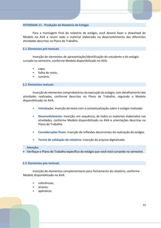 ATIVIDADE 11 - Produção do Relatório de Estágio
Para a montagem final do relatório de estágio, você deverá fazer o download do
Modelo no AVA e reunir todo o material elaborado no desenvolvimento das diferentes
atividades descritas no Plano de Trabalho.
2.1 Elementos pré-textuais
Inserção de elementos de apresentação/identificação do estudante e do estágio
cursado no semestre, conforme Modelo disponibilizado no AVA:
• capa;
• folha de rosto;
• sumário.
2.2 Elementos textuais
Inserção de elementos comprobatórios da execução do estágio, com detalhamento das
atividades realizadas, conforme descritas no Plano de Trabalho, seguindo o Modelo
disponibilizado no AVA:
• Introdução: inserção de texto com a contextualização sobre o estágio realizado.
• Desenvolvimento: inserção, em sequência, de todos os materiais elaborados nas
atividades, conforme Modelo disponibilizado no AVA e orientações descritas no
Plano de Trabalho.
• Considerações finais: inserção de reflexões decorrentes da realização do estágio.
• Termo de validação do relatório: inserção do arquivo digitalizado.
2.3 Elementos pós-textuais
Inserção de elementos complementares para fechamento do relatório, conforme
Modelo disponibilizado no AVA:
• referências;
• anexos;
• apêndices.
63
Atenção:
• Verifique o Plano de Trabalho específico do estágio que você está cursando no semestre.
 