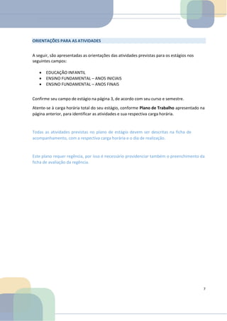 ORIENTAÇÕES PARA AS ATIVIDADES
A seguir, são apresentadas as orientações das atividades previstas para os estágios nos
seguintes campos:
• EDUCAÇÃO INFANTIL
• ENSINO FUNDAMENTAL – ANOS INICIAIS
• ENSINO FUNDAMENTAL – ANOS FINAIS
Confirme seu campo de estágio na página 3, de acordo com seu curso e semestre.
Atente-se à carga horária total do seu estágio, conforme Plano de Trabalho apresentado na
página anterior, para identificar as atividades e sua respectiva carga horária.
Todas as atividades previstas no plano de estágio devem ser descritas na ficha de
acompanhamento, com a respectiva carga horária e o dia de realização.
Este plano requer regência, por isso é necessário providenciar também o preenchimento da
ficha de avaliação da regência.
7
 