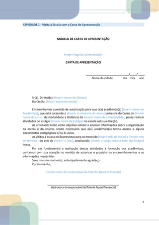 ATIVIDADE 1 - Visita à Escola com a Carta de Apresentação
MODELO DE CARTA DE APRESENTAÇÃO
[Inserir logo da Universidade]
CARTA DE APRESENTAÇÃO
, / /
Nome da cidade dia mês ano
Sr(a). Diretor(a): [Inserir nome do Diretor]
Da Escola: [Inserir nome da escola]
Encaminhamos o pedido de autorização para que o(a) acadêmico(a) [Inserir nome do
Acadêmico], que está cursando o [Inserir o semestre do aluno] semestre do Curso de [Inserir
nome do curso] da modalidade a Distância da [Inserir nome da Universidade], possa realizar
atividades de estágio [Inserir nome do Estágio] na escola sob sua direção.
As atividades terão como objetivo coletar e analisar informações sobre a organização
da escola e do ensino, sendo necessário que o(a) acadêmico(a) tenha acesso a alguns
documentos pedagógicos e/ou às aulas.
As visitas à escola estão previstas para os meses de [Inserir mês de início] a [Inserir mês
de término] do ano de [Inserir o ano], totalizando [Inserir a carga horária total do Estágio]
horas.
Por ser fundamental a realização dessas atividades à formação dos acadêmicos,
contamos com sua atenção no sentido de autorizar e propiciar os encaminhamentos e as
informações necessárias.
Sem mais no momento, antecipadamente agradeço.
Cordialmente,
[Inserir nome do responsável do Polo de Apoio Presencial]
Assinatura doresponsáveldoPolodeApoioPresencial
8
 