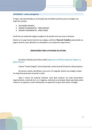 ATIVIDADE 2 - Leitura obrigatória
A seguir, são apresentadas as orientações das atividades previstas para os estágios nos
seguintes campos:
• EDUCAÇÃO INFANTIL
• ENSINO FUNDAMENTAL - ANOS INICIAIS
• ENSINO FUNDAMENTAL - ANOS FINAIS
Confirme seu campo de estágio na página 3, de acordo com seu curso e semestre.
Atente-se à carga horária total do seu estágio, conforme Plano de Trabalho apresentado na
página anterior, para identificar as atividades e sua respectiva carga horária.
ORIENTAÇÕES PARA A ATIVIDADE DE LEITURA
Os textos indicados para leitura estão disponíveis no AVA do respectivo estágio, na
pasta “Leitura”.
A pasta “Textos Estágios” está compactada, sendo necessário baixá-la e descompactar.
Ao acessar a pasta, identifique o seu curso. Em seguida, localize seu estágio e clique
na respectiva pasta para visualizar o texto.
Após a leitura do material indicado, você deve produzir um texto dissertativo-
argumentativo, contendo de 1,5 a 2 páginas, analisando as principais ideias apontadas pelos
autores e os aspectos a serem destacados no segmento no qual você realiza o estágio.
9
 