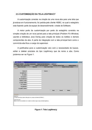 2.5. CUSTOMIZAÇÃO DA TELA LEGITIMACY 
A customização consiste na criação de uma nova aba para uma tela que 
já estava em funcionamento, foi pedida pelo cliente HSBC, no qual o estagiário 
esta fazendo parte da equipe de desenvolvimento e teste de Software. 
A maior parte da customização por parte do estagiário consistiu na 
simples criação de um novo painel para a tela principal (Problem Fix Window), 
usando a biblioteca Java Swing para criação de todos os botões e demais 
componentes da aba. A parte de integração com a tela principal bem como o 
commit da aba ficou a cargo do supervisor. 
A justificativa para a customização veio com a necessidade de buscar, 
editar e deletar produtos do tipo Legitimacy que da nome a aba. Como 
podemos ver na Figura 1. 
Figura 1: Tela Legitimacy 
 