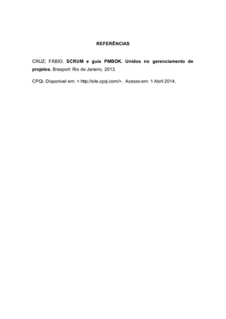 REFERÊNCIAS 
CRUZ; FÁBIO. SCRUM e guia PMBOK. Unidos no gerenciamento de 
projetos. Brasport: Rio de Janeiro, 2013. 
CPQi. Disponivel em: < http://site.cpqi.com/>. Acesso em: 1 Abril 2014. 
