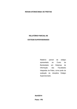 RENAN AFONSO MAIA DE FREITAS 
RELATÓRIO PARCIAL DE 
ESTÁGIO SUPERVISIONADO 
Relatório parcial de estágio 
apresentado ao Curso de 
Bacharelado em Sistemas de 
Informação das Faculdades 
Integradas de Patos, como parte da 
avaliação da disciplina Estágio 
Supervisionado. 
Abril/2014 
Patos - PB 
 
