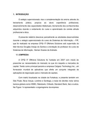1. INTRODUÇÃO 
O estágio supervisionado visa a complementação do ensino através do 
treinamento prático, propicia ao aluno experiência profissional, 
desenvolvimento das capacidades intelectuais, treinamento dos conhecimentos 
adquiridos durante o andamento do curso e aprendizado da correta atitude 
profissional e ética. 
O presente relatório descreve parcialmente as atividades desenvolvidas 
durante o estagio supervisionado do curso de Sistemas de Informação – FIP, 
que foi realizado na empresa CPQi IT Offshore Solutions sob supervisão do 
líder técnico Douglas Araújo do Santos e orientação do professor do curso de 
Sistemas de Informação, Gernan Soares de Andrade. 
1.1. EMPRESA 
A CPQi IT Offshore Solutions foi fundada em 2007 com intui to de 
preencher as necessidades do mercado no que diz respeito a mercados de 
capital. Tendo como principal parceira a empresa Calypso Technology Inc., um 
fornecedor mundial de aplicativos que oferta um conjunto integrado de 
aplicações de negociação para o mercado de capitais. 
Com matriz localizada na cidade de Fortaleza, e presente também em 
São Paulo, Nova Iorque, Londres e Santiago, a base de clientes inclui vários 
bancos globais como HSBC, Rabobank, Citibank, Standard Bank, Itaú e outros. 
Na Figura 1 é apresentado o organograma da empresa. 
 