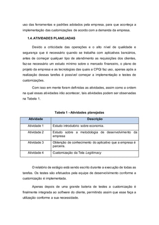 uso das ferramentas e padrões adotados pela empresa, para que aconteça a 
implementação das customizações de acordo com a demanda da empresa. 
1.4. ATIVIDADES PLANEJADAS 
Devido a criticidade das operações e o alto nível de qualidade e 
segurança que é necessário quando se trabalha com aplicativos bancários, 
antes de começar qualquer tipo de atendimento as requisições dos clientes, 
faz-se necessário um estudo mínimo sobre o mercado financeiro, o plano de 
projeto da empresa e as tecnologias das quais a CPQi faz uso, apenas após a 
realização dessas tarefas é possível começar a implementação e testes de 
customizações. 
Com isso em mente foram definidas as atividades, assim como a ordem 
na qual essas atividades irão acontecer, tais atividades podem ser observadas 
na Tabela 1. 
Tabela 1 - Atividades planejadas 
Atividade Descrição 
Atividade 1 Estudo introdutório sobre economia. 
Atividade 2 Estudo sobre a metodologia de desenvolvimento da 
empresa 
Atividade 3 Obtenção de conhecimento do aplicativo que a empresa é 
parceira. 
Atividade 4 Customização da Tela Legitimacy 
O relatório de estágio está sendo escrito durante a execução de todas as 
tarefas. Os testes são efetuados pela equipe de desenvolvimento conforme a 
customização é implementada. 
Apenas depois de uma grande bateria de testes a customização é 
finalmente integrada ao software do cliente, permitindo assim que esse faça a 
utilização conforme a sua necessidade. 
 