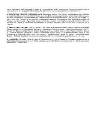 11/14
mérito. Recursos em espécie previstos no Código de Processo Penal e em leis extravagantes. Os recursos constitucionais. As
ações autônomas de impugnação: Habeas Corpus. Revisão criminal. Mandado de segurança em matéria criminal.
b) DIREITO CIVIL E DIREITO PROCESSUAL CIVIL: Capacidade; Negócio e Ato Jurídico: noções básicas, seus defeitos e
conseqüências; Casamento, união estável, filiação, alimentos; Divórcio; Investigação de paternidade; Da proteção da pessoa
dos filhos; Poder familiar: suspensão e extinção; Tutela e Curatela; Lei de Registros Públicos: Lei nº 6.015/73 (Art. 1º a Art. 121
e Art. 182 a 226); Princípios do processo civil; Pressupostos processuais e condições da ação; Jurisdição e competência;
Principais atos processuais: petição inicial, citação, contestação, exceções, reconvenção, sentença; O Ministério Público e o
processo civil - agente e interveniente; Procedimentos de jurisdição voluntária, alvará; Lei da Ação Civil Pública: Lei nº
7.347/85.
c) DIREITO CONSTITUCIONAL: Título II - Capítulo I - Dos Direitos e Deveres Individuais e Coletivos; Capítulo II - Dos Direitos
Sociais. Capítulo III – Da Nacionalidade. Capítulo IV – Dos Direitos Políticos. Capítulo V – Dos Partidos Políticos. Título III -
Capítulo VII - Da Administração Pública. Seção I - Disposições Gerais; Seção II - Dos Servidores Públicos. Título IV- Capítulo
III - Do Poder Judiciário. Capítulo IV – Seção I - Do Ministério Público. Seção II – Da Advocacia Pública. Seção III – Da
Advocacia e da Defensoria Pública. Título VIII - Capítulo I - Disposição Geral. Capítulo II – Seção I – Disposições Gerais.
Seção II – Da Saúde. Capítulo VI - Do Meio Ambiente. Capítulo VII – Da Família, da Criança, do Adolescente e do Idoso.
d) LEGISLAÇÃO ESPECIAL: Código de Defesa do Consumidor: Lei nº 8.078/90. Estatuto da Criança e do Adolescente: Lei Nº
8.069/90. Estatuto do Idoso: Lei Nº 10.741/2003. Arbitragem: Lei Nº 9.307/96; Crimes Ambientais: Lei Nº 9.605/98; Improbidade
Administrativa: Lei Nº 8.429/92.
 