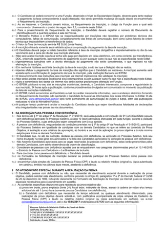 3/14
4.6.1 O Candidato só poderá concorrer a uma Função, observado o Nível de Escolaridade Exigido, devendo para tanto realizar
o pagamento da taxa correspondente à opção desejada, não sendo permitida mudança de opção depois de encaminhado
o Requerimento de Inscrição.
4.6.2 Ao se inscrever, o Candidato deverá indicar, no Requerimento de Inscrição, o código da Função para a qual está
concorrendo, observando o quadro de vagas, item 2.1, constante neste Edital.
4.6.3 Para o preenchimento do Requerimento de Inscrição, o Candidato deverá registrar o número do Documento de
Identificação com a qual terá acesso à sala de Provas.
4.7 O Ministério Público e o IEPDM não se responsabilizarão por inscrições não recebidas por problemas técnicos dos
computadores, falhas de comunicação, congestionamento das linhas de comunicação, bem como outros fatores de ordem
técnica que impossibilitem a transferência de dados.
4.8 O Valor da Taxa de Inscrição será de R$ 30,00 (trinta Reais);
4.9 A inscrição efetuada somente será validada após a comprovação do pagamento da taxa da inscrição;
4.10 O Candidato deverá pagar o boleto bancário referente à taxa de inscrição obrigatória e impreterivelmente no dia do seu
vencimento sob a pena de não ter sua inscrição efetivada;
4.11 Não será aceita inscrição cuja taxa tenha sido paga por depósito em caixa eletrônico, em conta corrente, por transferência,
DOC, ordem de pagamento, agendamento de pagamento ou por qualquer outra via que não as especificadas neste Edital;
4.12 Agendamentos bancários sem a devida efetivação do pagamento não serão considerados, o que implicará na não
efetivação da inscrição;
4.13 Em nenhuma hipótese será feita devolução da taxa de inscrição, a não ser que a Seleção não se realize.
4.14 Apenas efetuar o pagamento da taxa de inscrição não significa que o Candidato se inscreveu. A inscrição somente será
acatada após a confirmação do pagamento da taxa de inscrição, pela Instituição Bancária ao IEPDM;
4.15 O descumprimento das instruções para inscrição via Internet implicará na não validação da inscrição;
4.16 Não serão aceitas inscrições condicional e/ou extemporânea ou por qualquer outra via que não a especificada neste Edital;
4.17 Após a transmissão dos dados via Internet não serão aceitos pedidos para alteração de Função;
4.18 O IEPDM publicará no seu site as inscrições indeferidas, devendo, o Candidato interessado, comprovar a regularidade da
sua inscrição, 24 horas após a publicação, conforme procedimentos divulgados em comunicado no momento da publicação
da lista de inscrições indeferidas;
4.19 O IEPDM poderá encaminhar ao Candidato e-mail de caráter meramente informativo, para o endereço eletrônico fornecido
no Requerimento de Inscrição, não isentando o Candidato de buscar as informações nos locais informados no Edital. O site
do IEPDM, www.idmconcursos.com.br será fonte permanente de comunicação de Avisos e Edital, além das publicações
realizadas no site do Ministério Público;
4.20 A qualquer tempo poder-se-á anular a inscrição do Candidato desde que sejam identificadas falsidades de declarações
e/ou irregularidades nas provas ou nos documentos.
5 DA INSCRIÇÃO PARA PESSOAS COM DEFICIÊNCIA
5.1 Nos termos do § 1º do artigo 9º da Resolução nº 019/2010, será assegurada a convocação de 01 (um) Candidato pessoa
com deficiência aprovado no Processo Seletivo, a cada 10 (dez) admissões efetivadas em cada função, durante a validade
do Processo Seletivo, cujas atribuições sejam compatíveis com a sua aptidão.
5.2 A pessoa com deficiência, resguardadas as condições previstas no § 1º do artigo 9º da Resolução nº 019/2010, participará
do Processo Seletivo em igualdade de condições com os demais Candidatos no que se refere ao conteúdo da Prova
Objetiva, à avaliação e aos critérios de aprovação, ao horário e ao local de aplicação da prova objetiva e à nota mínima
exigida para todos os demais Candidatos.
5.3 O Candidato que, no ato da inscrição, declarar-se pessoa com deficiência, se aprovado no Processo Seletivo, terá seu
nome divulgado na lista geral dos aprovados e na lista dos Candidatos aprovados na condição de pessoa com deficiência;
5.4 Não havendo Candidatos aprovados para as vagas reservadas às pessoas com deficiência, estas serão preenchidas pelos
demais Candidatos, com estrita observância da ordem de classificação.
5.5 Consideram-se pessoas com deficiência aquelas que se enquadrarem nas categorias discriminadas pela Lei 13.146/2015
– Estatuto da Pessoa com Deficiência – Lei Brasileira de Inclusão.
5.6 Para concorrer como pessoa com deficiência, o Candidato deverá:
5.6.1 no Formulário de Solicitação de Inscrição declarar se pretende participar do Processo Seletivo como pessoa com
deficiência;
5.6.2 encaminhar cópia simples do Cadastro de Pessoa Física (CPF) e laudo ou relatório médico (original ou cópia autenticada
em cartório), emitido nos últimos doze meses, atestando a deficiência.
6 DO ATENDIMENTO ESPECIAL DURANTE A REALIZAÇÃO DA PROVA
6.1 O Candidato, pessoa com deficiência ou não, que necessitar de atendimento especial durante a realização da prova
objetiva, poderá solicitar este atendimento, conforme previsto no Artigo 40, parágrafos 1º e 2º do Decreto Federal nº 3.298
de 20 de dezembro de 1999, indicando claramente no Formulário de Solicitação de Inscrição via internet quais os recursos
especiais necessários para o atendimento em questão.
6.1.1 As condições específicas disponíveis para realização da prova objetiva são:
a) prova em braile, prova ampliada (fonte 24), fiscal ledor, intérprete de libras, acesso à cadeira de rodas e/ou tempo
adicional de até 1 (uma) hora (somente para os Candidatos com deficiência),.
b) o Candidato com deficiência que necessitar de tempo adicional, ou qualquer atendimento diferenciado, para
realização da prova objetiva deverá solicitá-lo, com justificativa acompanhada de cópia simples do Cadastro de
Pessoa Física (CPF) e laudo ou relatório médico (original ou cópia autenticada em cartório), via e-mail
contato@idmconcursos.com.br, até o dia 17/05/2017 endereçado à IEPDM com as seguintes informações:
Processo Seletivo do Ministério Público do Estado da Bahia
(CONDIÇÃO ESPECIAL)
NOME DO CANDIDATO: XXXXXX XXXXXXXXXXXX
FUNÇÃO: XXXXXXXXXXXX
NÚMERO DE INSCRIÇÃO: XXXXXXXX
Solicitação e Laudo Médico
 