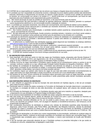 4/14
6.2 O IEPDM não se responsabiliza por qualquer tipo de extravio que impeça a chegada dessa documentação a seu destino;
6.3 A candidata que tiver necessidade de amamentar durante a realização da prova objetiva poderá solicitar este atendimento
indicando claramente no Requerimento de Inscrição via internet a opção lactante, e deverá enviar certidão de nascimento
do lactente, em conformidade com alínea b do subitem 6.1.1, deverá ainda levar um acompanhante, que ficará em sala
reservada para essa finalidade e será responsável pela guarda do lactente;
6.3.1 Não haverá devolução da cópia da certidão de nascimento, e não será fornecida cópia da mesma;
6.3.2 Ao acompanhante não será permitido à utilização de agendas eletrônicas, telefones celulares, gravador ou quaisquer
outros equipamentos eletrônicos ou de comunicação durante a realização do certame;
6.3.3 A candidata que necessitar amamentar, mas estiver sem acompanhante, será impedida de realizar a prova objetiva;
6.3.4 Não será concedido tempo adicional para a candidata que necessitar amamentar, a título de compensação, durante o
período de realização da prova objetiva;
6.3.4.1 Nos horários previstos para amamentação, a candidata lactante poderá ausentar-se, temporariamente, da sala de
prova, acompanhada de uma fiscal;
6.3.4.2 Na sala reservada para amamentação, ficarão somente a candidata lactante, o lactente e uma fiscal, sendo vedada a
permanência de quaisquer outras pessoas que tenham grau de parentesco ou de amizade com a candidata;
6.4 A solicitação de atendimento especial será atendida obedecendo a critérios de viabilidade e de razoabilidade. O envio desta
solicitação não garante ao Candidato o atendimento especial. O pedido será deferido ou indeferido pelo IEPDM após
criteriosa análise da solicitação;
6.4.1 O deferimento ou indeferimento das solicitações especiais estará disponível aos Candidatos no endereço eletrônico
www.idmconcursos.com.br a partir da data provável de 31/05/2017;
6.4.2 O laudo médico deverá estar redigido em letra legível, justificando o atendimento especial solicitado;
6.4.3 O envio da documentação incompleta, fora do prazo acima definido, causará o indeferimento do seu pedido de
atendimento especial e fará com que sua solicitação seja indeferida;
6.4.4 O Candidato poderá impetrar recurso contra o indeferimento de seu atendimento especial na forma do item 16;
6.4.5 O IEPDM não receberá qualquer documento entregue pessoalmente em sua sede.
7 DA INSCRIÇÃO PARA NEGROS
7.1 Será reservado 30% (trinta por cento) do total das vagas aos Candidatos negros, amparados pelo Decreto Estadual nº
15.353, de 08 de agosto de 2014, que regulamenta o art. 49 da Lei Estadual nº 13.182, de 06 de junho de 2014 e pelo
artigo 4º do Ato nº 544/2014, do Conselho Superior do Ministério Público da Bahia;
7.2 Poderão concorrer às vagas reservadas a Candidatos negros aqueles que se autodeclararem pretos ou pardos no ato da
inscrição, conforme o quesito cor ou raça, utilizado pela Fundação Instituto Brasileiro de Geografia e Estatística – IBGE;
7.3 Na hipótese de constatação de declaração falsa, o Candidato será eliminado da seleção e, se houver sido contratado,
ficará sujeito à anulação da sua admissão ao estágio, e consequente desligamento, mediante prévia apuração a cargo do
CEAF, garantida a ampla defesa, sem prejuízo de outras sanções cabíveis;
7.4 Os Candidatos negros que optarem pela reserva de vagas de que trata este edital concorrerão concomitantemente às
vagas reservadas e às vagas destinadas à ampla concorrência, de acordo com a sua classificação na seleção;
7.5 Na hipótese de não haver número suficiente de Candidatos negros aprovados para ocupar as vagas reservadas, as vagas
remanescentes serão revertidas para a ampla concorrência e serão preenchidas pelos demais Candidatos aprovados,
observada a ordem de classificação.
8 DAS DISPOSIÇÕES GERAIS DA INSCRIÇÃO
8.1 O valor referente ao pagamento da taxa de inscrição não será devolvido em hipótese alguma, a não ser por anulação
plena deste Processo Seletivo;
8.2 Declaração falsa ou inexata dos dados constantes no Formulário de Solicitação de Inscrição determinará o cancelamento
da inscrição e a anulação de todos os atos dela decorrentes, em qualquer época, sem prejuízo das sanções penais
cabíveis;
8.3 No Formulário de Solicitação de Inscrição, os Candidatos deverão optar pelo turno matutino ou vespertino, desejado para
o desempenho de suas atividades no Programa Estágio do Ministério Público;
8.4 É de exclusiva responsabilidade do Candidato à exatidão dos dados cadastrais informados no ato da inscrição;
8.5 Não será aceito, em hipótese alguma, pedido de alteração da Função/Turno para o qual o Candidato se inscreveu ou
pedido de transferência do valor pago a título da taxa de inscrição a terceiros;
8.6 Não serão aceitas inscrições efetuadas por fax, por via postal ou pelos correios, bem como as pagas em cheque que
venha a ser devolvido por qualquer motivo, nem as pagas em depósito ou transferência bancária e, nem tampouco, as de
programação de pagamento;
8.7 São considerados documentos de identidade as carteiras e/ou cédulas de identidade expedidas pelas Secretarias de
Segurança, pelas Forças Armadas, pela Polícia Militar, pelo Ministério das Relações Exteriores, cédulas de identidade
fornecidas por ordens e conselhos de classe, que, por lei federal, valem como documento de identidade, a Carteira de
Trabalho e Previdência Social, bem como a Carteira Nacional de Habilitação com foto, nos termos da Lei nº 9.503 art. 159,
de 23/9/97;
8.8 A falsificação de declarações ou de dados e/ou outras irregularidades na documentação, verificada em qualquer etapa do
presente Processo Seletivo, implicará na eliminação automática do Candidato sem prejuízo das cominações legais. Caso
a irregularidade seja constatada após a admissão do Candidato, o mesmo será exonerado da função pelo Ministério
Público;
8.9 O ato de inscrição gera presunção absoluta de que o Candidato conhece os presentes instruções e de que aceita as
condições do concurso, estabelecidas na legislação e neste Edital.
 