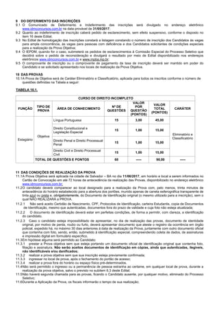 5/14
9 DO DEFERIMENTO DAS INSCRIÇÕES
9.1 O Comunicado de Deferimento e Indeferimento das inscrições será divulgado no endereço eletrônico
www.idmconcursos.com.br na data provável de 31/05/2017;
9.2 Quanto ao indeferimento de inscrição caberá pedido de esclarecimento, sem efeito suspensivo, conforme o disposto no
item 16 deste Edital;
9.3 No Edital de homologação das inscrições constará a listagem constando o número de inscrição dos Candidatos às vagas
para ampla concorrência, às vagas para pessoas com deficiência e dos Candidatos solicitantes de condições especiais
para a realização da Prova Objetiva;
9.4 O IEPDM, quando for o caso, submeterá os pedidos de esclarecimentos à Comissão Especial do Processo Seletivo que
decidirá sobre o pedido de reconsideração e divulgará o resultado por meio de Edital disponibilizado nos endereços
eletrônicos www.idmconcursos.com.br e www.mpba.mp.br;
9.5 O comprovante de inscrição ou o comprovante de pagamento da taxa de inscrição deverá ser mantido em poder do
Candidato e se solicitado apresentado nos locais de realização da Prova Objetiva.
10 DAS PROVAS
10.1A Prova de Objetiva será de Caráter Eliminatório e Classificatório, aplicada para todos os inscritos conforme o número de
questões definidas na Tabela a seguir:
TABELA 10.1.
CURSO DE DIREITO INCOMPLETO
FUNÇÃO
TIPO DE
PROVA
ÁREA DE CONHECIMENTO
Nº DE
QUESTÕES
VALOR
POR
QUESTÃO
(PONTOS)
VALOR
TOTAL
(PONTOS)
CARÁTER
Língua Portuguesa 15 3,00 45,00
Direito Constitucional e
Legislação Especial
15 1,00 15,00
Direito Penal e Direito Processual
Penal
15 1,00 15,00
Objetiva
Direito Civil e Direito Processual
Civil
15 1,00 15,00
Eliminatório e
ClassificatórioEstagiário
TOTAL DE QUESTÕES E PONTOS 60 ----- 90,00 -----
11 DAS CONDIÇÕES DE REALIZAÇÃO DA PROVA
11.1A Prova Objetiva será aplicada na cidade de Salvador – BA no dia 11/06/2017, em horário e local a serem informados no
Cartão de Convocação em até 72 horas de antecedência da realização das Provas, disponibilizado no endereço eletrônico
www.idmconcursos.com.br;
11.2O candidato deverá comparecer ao local designado para a realização da Prova com, pelo menos, trinta minutos de
antecedência do horário estabelecido para a abertura dos portões, munido apenas de caneta esferográfica transparente de
tinta azul ou preta e, obrigatoriamente, do Documento de Identificação original (o mesmo utilizado para a inscrição), sem o
qual NÃO REALIZARÁ a PROVA.
11.2.1 Não será aceito Certidão de Nascimento, CPF, Protocolos de Identificação, carteira Estudantis, copia de Documentos
de Identificação, mesmo que autenticadas, documentos fora do prazo de validade e cuja foto não esteja atualizada;
11.2.2 O documento de identificação deverá estar em perfeitas condições, de forma a permitir, com clareza, a identificação
do candidato.
11.2.3 Caso o candidato esteja impossibilitado de apresentar, no dia de realização das provas, documento de identidade
original, por motivo de perda, roubo ou furto, deverá apresentar documento que ateste o registro da ocorrência em órgão
policial, expedido há, no máximo 30 dias anteriores à data de realização da Prova, juntamente com outro documento oficial
que contenha com foto, sendo, então, submetido à identificação especial, compreendendo coleta de dados, de assinaturas
e impressão digital em formulário específico.
11.3Em hipótese alguma será permitido ao Candidato:
11.3.1 prestar a Prova objetiva sem que esteja portando um documento oficial de identificação original que contenha foto,
filiação e assinatura. Não serão aceitos documentos de identificação em cópias, ainda que autenticadas, ilegíveis,
não identificáveis e/ou danificados;
11.3.2 realizar a prova objetiva sem que sua inscrição esteja previamente confirmada;
11.3.3 ingressar no local de prova, após o fechamento do portão de acesso;
11.3.4 realizar a prova fora do horário ou espaço físico pré-determinados.
11.4Não será permitido o ingresso ou a permanência de pessoa estranha ao certame, em qualquer local de prova, durante a
realização da prova objetiva, salvo o previsto no subitem 6.3 deste Edital;
11.5Não haverá segunda chamada para as provas, ficando o Candidato ausente, por qualquer motivo, eliminado do Processo
Seletivo;
11.6Durante a Aplicação da Prova, os fiscais informarão o tempo de sua realização;
 